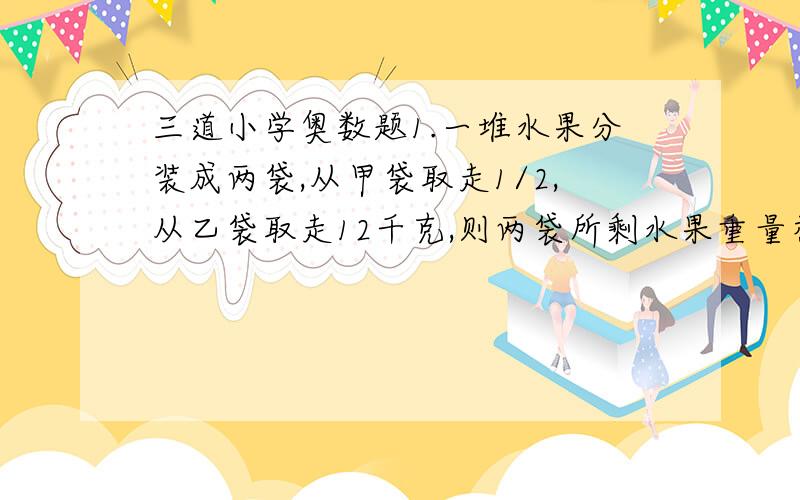 三道小学奥数题1.一堆水果分装成两袋,从甲袋取走1/2,从乙袋取走12千克,则两袋所剩水果重量相等；这时如果从乙袋余下的