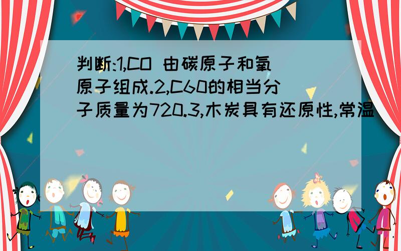 判断:1,CO 由碳原子和氧原子组成.2,C60的相当分子质量为720.3,木炭具有还原性,常温