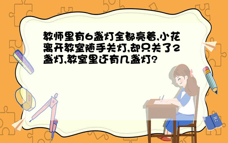 教师里有6盏灯全都亮着,小花离开教室随手关灯,却只关了2盏灯,教室里还有几盏灯?