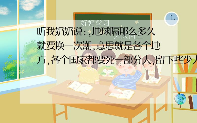 听我奶奶说:,地球隔那么多久就要换一次潮,意思就是各个地方,各个国家都要死一部分人,留下些少人来繁殖,