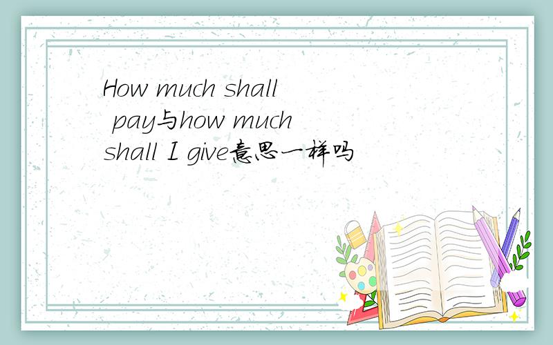 How much shall pay与how much shall I give意思一样吗