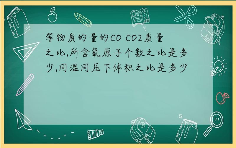 等物质的量的CO CO2质量之比,所含氧原子个数之比是多少,同温同压下体积之比是多少