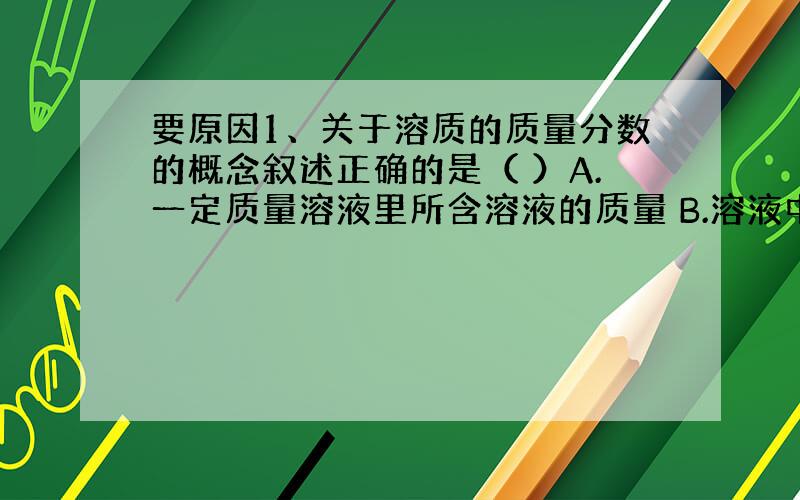 要原因1、关于溶质的质量分数的概念叙述正确的是（ ）A.一定质量溶液里所含溶液的质量 B.溶液中溶质质量与溶液质量之比