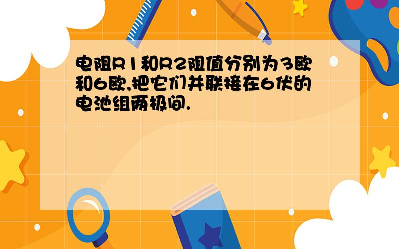 电阻R1和R2阻值分别为3欧和6欧,把它们并联接在6伏的电池组两极间.