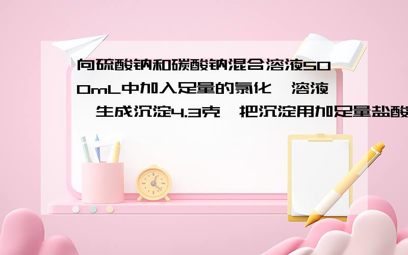 向硫酸钠和碳酸钠混合溶液500mL中加入足量的氯化钡溶液,生成沉淀4.3克,把沉淀用加足量盐酸溶液处理后,