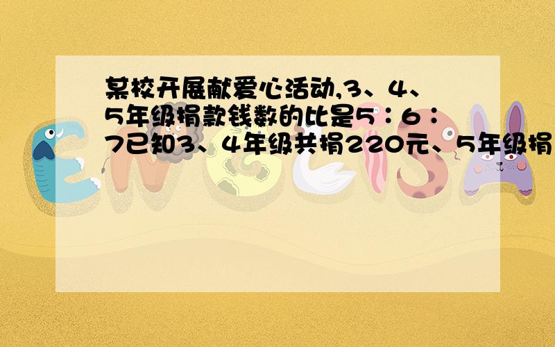 某校开展献爱心活动,3、4、5年级捐款钱数的比是5∶6∶7已知3、4年级共捐220元、5年级捐了多少元