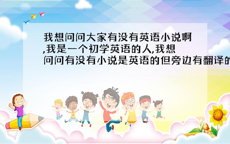 我想问问大家有没有英语小说啊,我是一个初学英语的人,我想问问有没有小说是英语的但旁边有翻译的,谢谢大家