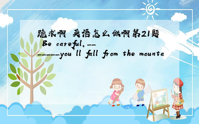 跪求啊 英语怎么做啊第21题 Be careful,_______you’ll fall from the mounta