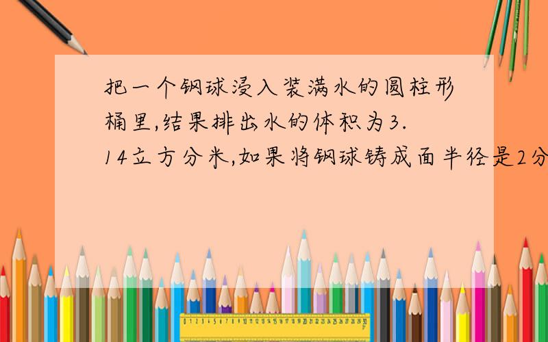 把一个钢球浸入装满水的圆柱形桶里,结果排出水的体积为3.14立方分米,如果将钢球铸成面半径是2分米的圆锥,那么圆锥的高应