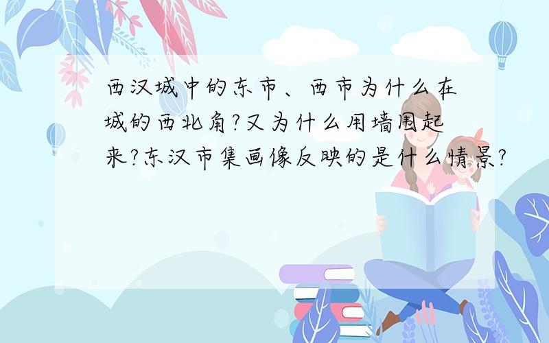 西汉城中的东市、西市为什么在城的西北角?又为什么用墙围起来?东汉市集画像反映的是什么情景?