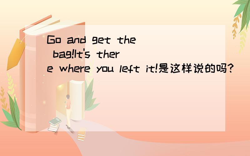 Go and get the bag!It's there where you left it!是这样说的吗?