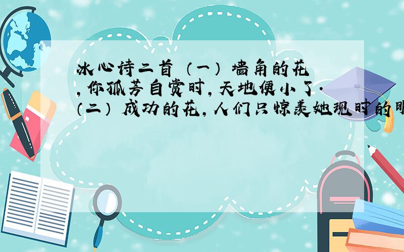 冰心诗二首 （一） 墙角的花,你孤芳自赏时,天地便小了.（二） 成功的花,人们只惊羡她现时的明艳!然而当初她的芽儿,浸透