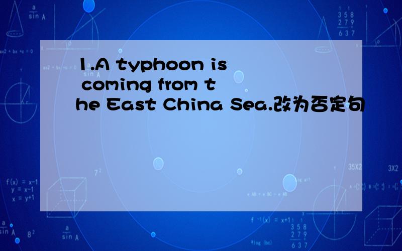 1.A typhoon is coming from the East China Sea.改为否定句