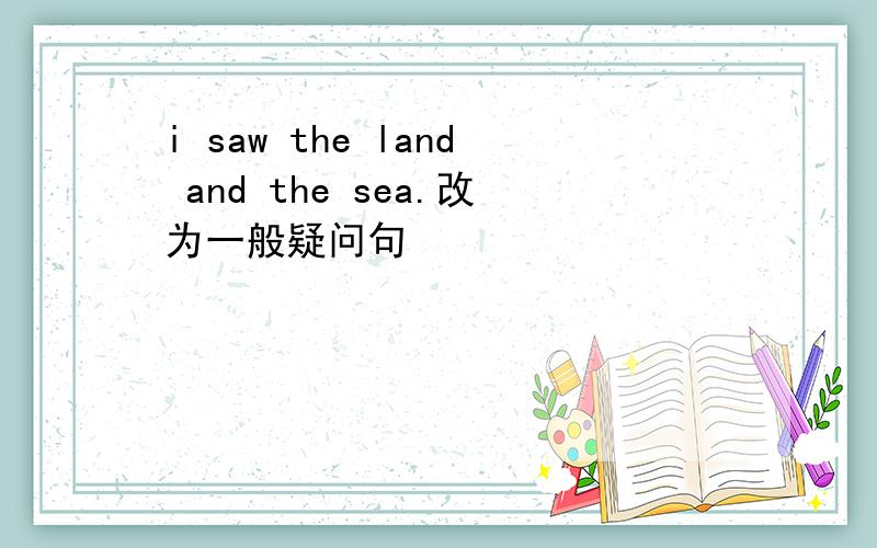 i saw the land and the sea.改为一般疑问句