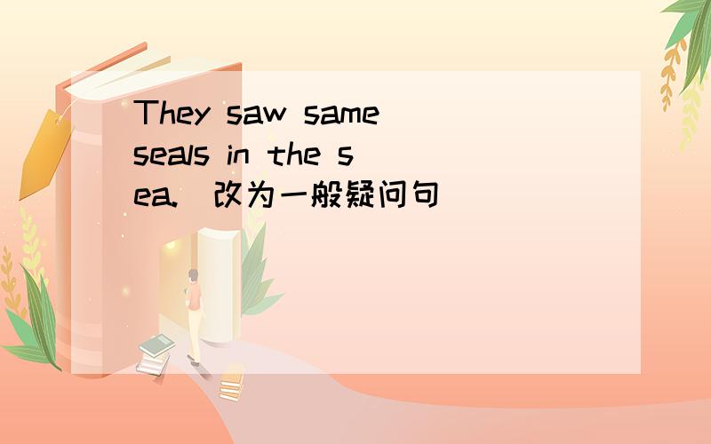 They saw same seals in the sea.(改为一般疑问句)