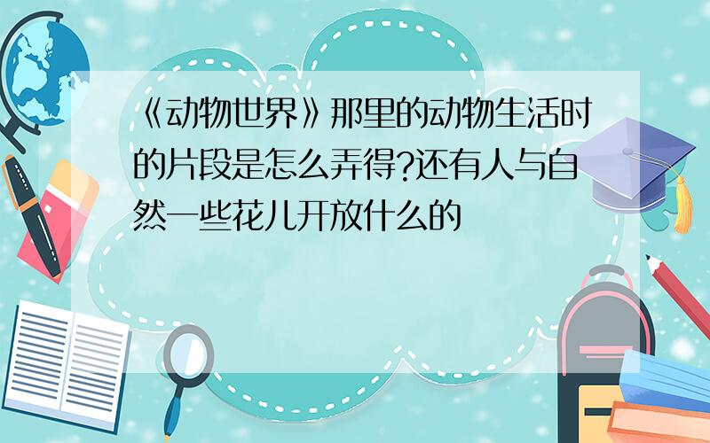 《动物世界》那里的动物生活时的片段是怎么弄得?还有人与自然一些花儿开放什么的