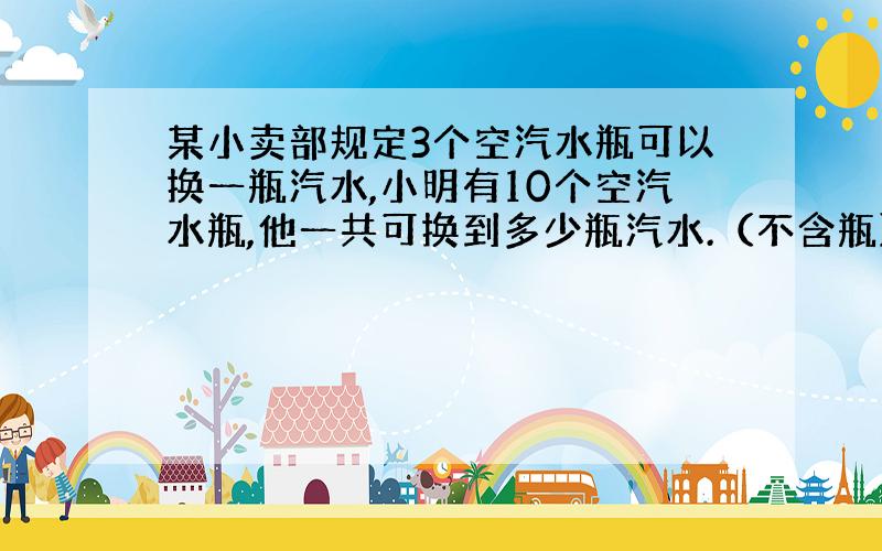 某小卖部规定3个空汽水瓶可以换一瓶汽水,小明有10个空汽水瓶,他一共可换到多少瓶汽水.（不含瓶）