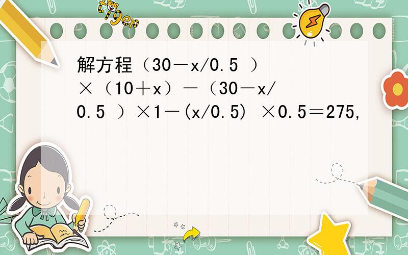 解方程（30－x/0.5 ）×（10＋x）－（30－x/0.5 ）×1－(x/0.5) ×0.5＝275,