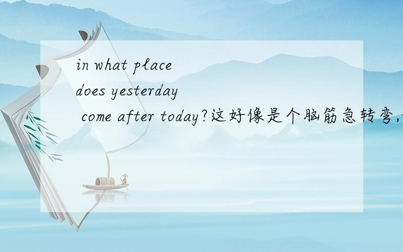 in what place does yesterday come after today?这好像是个脑筋急转弯,我们口