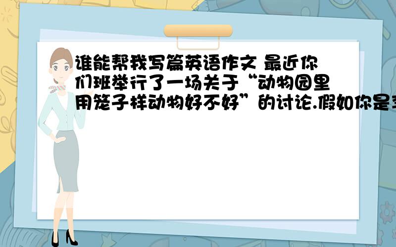 谁能帮我写篇英语作文 最近你们班举行了一场关于“动物园里用笼子样动物好不好”的讨论.假如你是李华,请根据下列提供的信息,