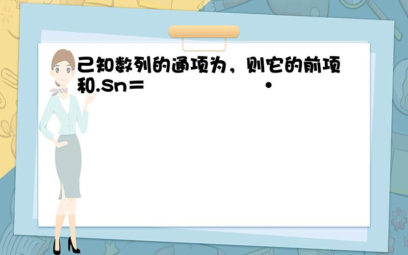 己知数列的通项为，则它的前项和.Sn＝　　　　　　·