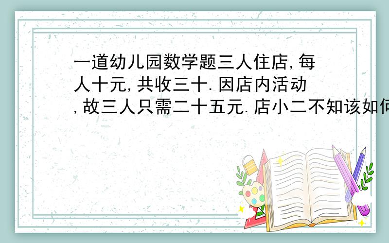 一道幼儿园数学题三人住店,每人十元,共收三十.因店内活动,故三人只需二十五元.店小二不知该如何退钱,所以给每人找了一元,