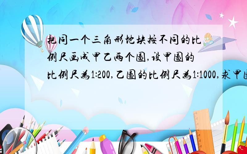 把同一个三角形地块按不同的比例尺画成甲乙两个图,设甲图的比例尺为1:200,乙图的比例尺为1:1000,求甲图