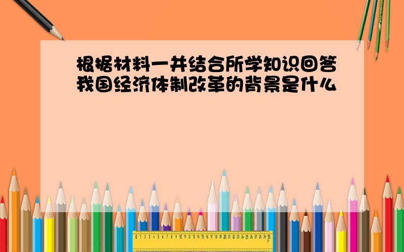 根据材料一并结合所学知识回答我国经济体制改革的背景是什么