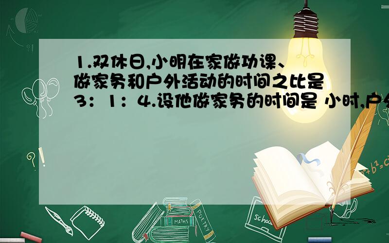 1.双休日,小明在家做功课、做家务和户外活动的时间之比是3：1：4.设他做家务的时间是 小时,户外运动的时间是 小时.有