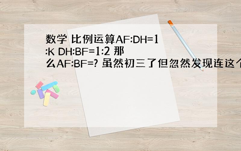 数学 比例运算AF:DH=1:K DH:BF=1:2 那么AF:BF=? 虽然初三了但忽然发现连这个都不会算了,那位解答