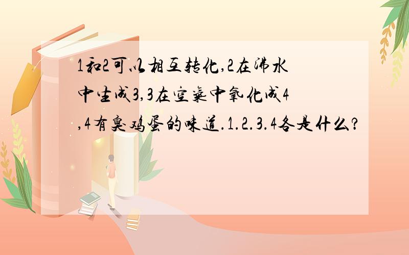 1和2可以相互转化,2在沸水中生成3,3在空气中氧化成4,4有臭鸡蛋的味道.1.2.3.4各是什么?