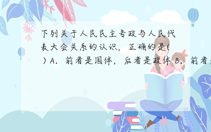 下列关于人民民主专政与人民代表大会关系的认识，正确的是( ) A．前者是国体，后者是政体 B．前者是指国家性质 C．前者