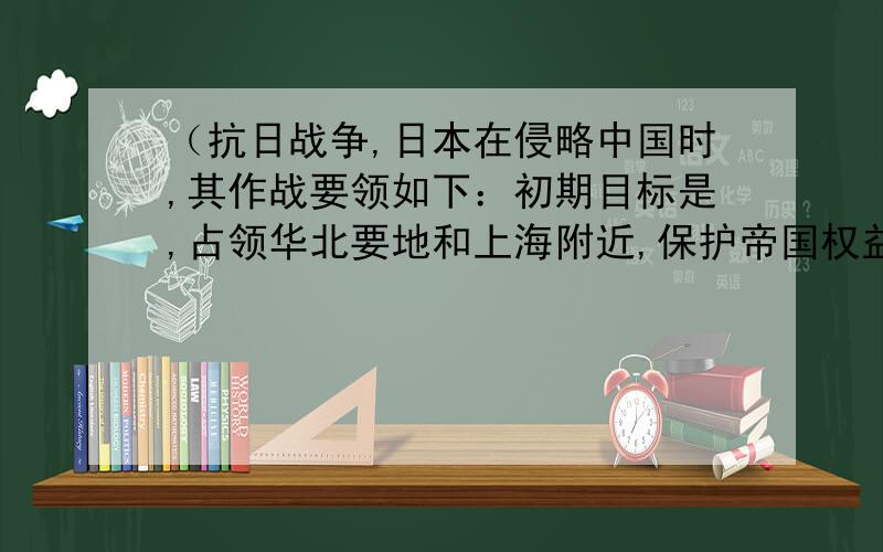 （抗日战争,日本在侵略中国时,其作战要领如下：初期目标是,占领华北要地和上海附近,保护帝国权益和日本侨民.为此日本帝国主