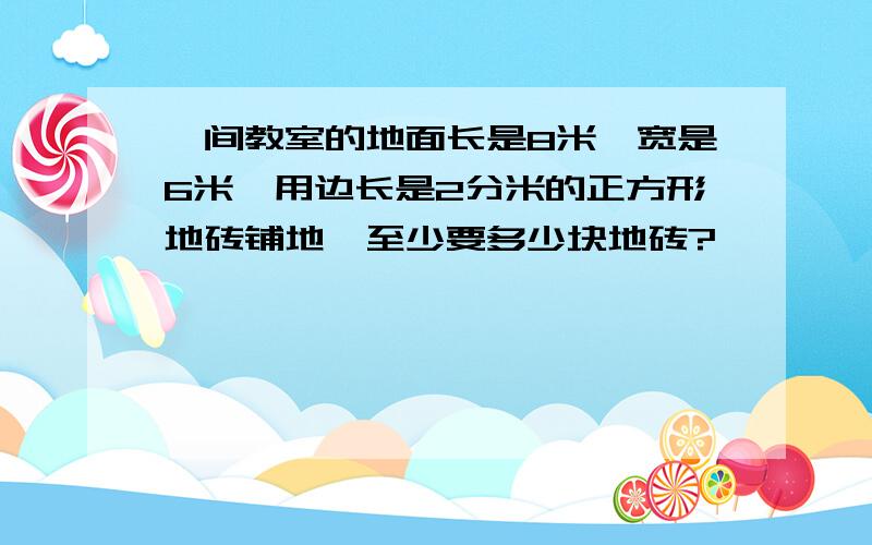 一间教室的地面长是8米,宽是6米,用边长是2分米的正方形地砖铺地,至少要多少块地砖?