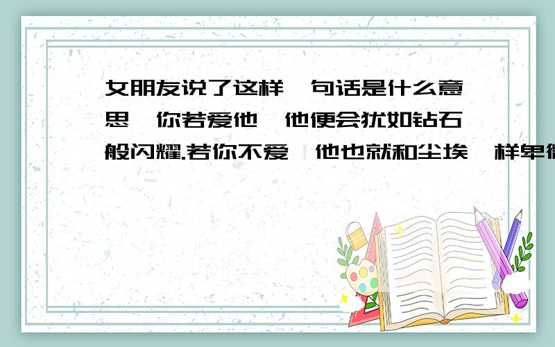 女朋友说了这样一句话是什么意思,你若爱他,他便会犹如钻石般闪耀.若你不爱,他也就和尘埃一样卑微.