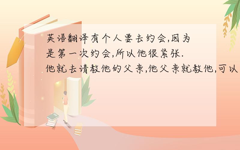 英语翻译有个人要去约会,因为是第一次约会,所以他很紧张.他就去请教他的父亲,他父亲就教他,可以和女朋友聊天,聊一下食物和