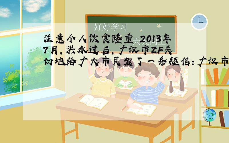 注意个人饮食隆重 2013年7月,洪水过后,广汉市ZF关切地给广大市民发了一条短信：广汉市委、市政府提醒：洪水后不吃浸泡