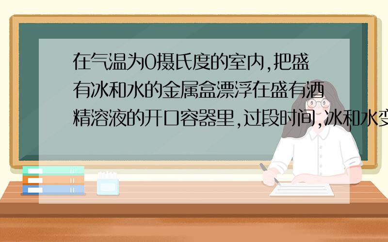 在气温为0摄氏度的室内,把盛有冰和水的金属盒漂浮在盛有酒精溶液的开口容器里,过段时间,冰和水变化情况