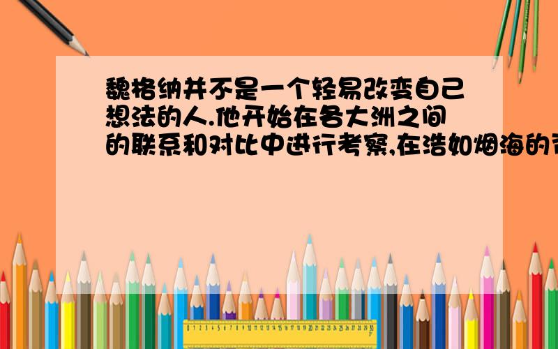 魏格纳并不是一个轻易改变自己想法的人.他开始在各大洲之间的联系和对比中进行考察,在浩如烟海的资料中寻找大陆漂移的证据.一