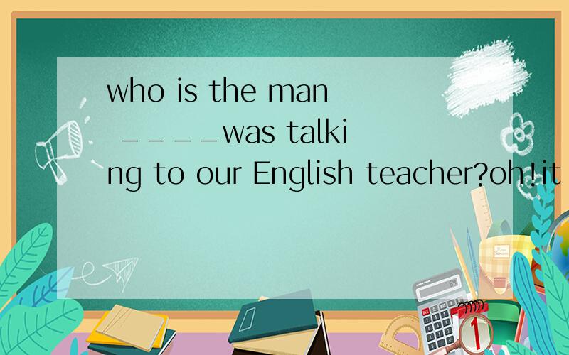 who is the man ____was talking to our English teacher?oh!it