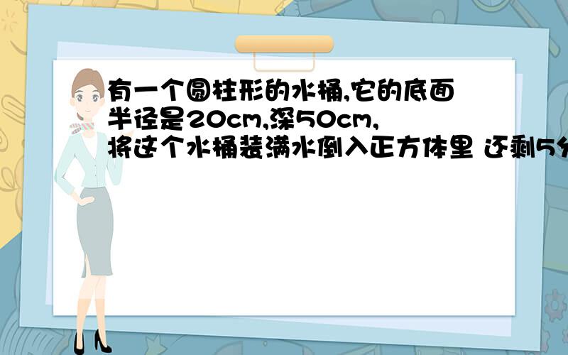 有一个圆柱形的水桶,它的底面半径是20cm,深50cm,将这个水桶装满水倒入正方体里 还剩5分之4未装满体积