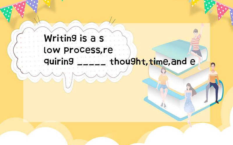 Writing is a slow process,requiring _____ thought,time,and e