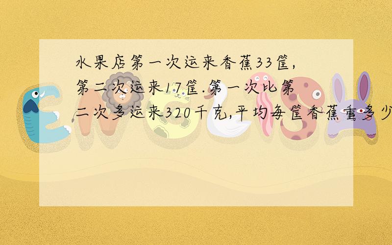 水果店第一次运来香蕉33筐,第二次运来17筐.第一次比第二次多运来320千克,平均毎筐香蕉重多少千克?