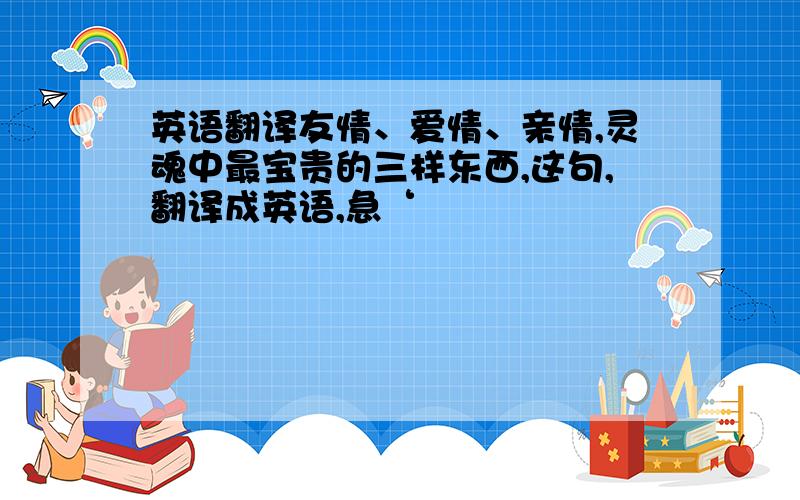 英语翻译友情、爱情、亲情,灵魂中最宝贵的三样东西,这句,翻译成英语,急‘