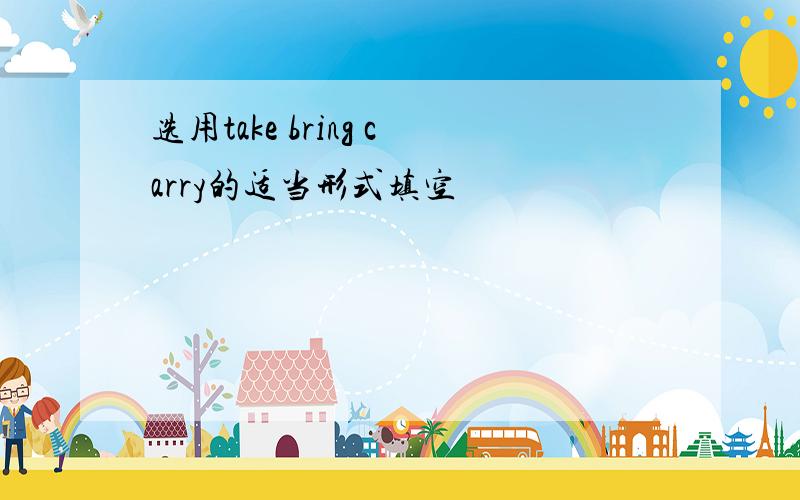 选用take bring carry的适当形式填空