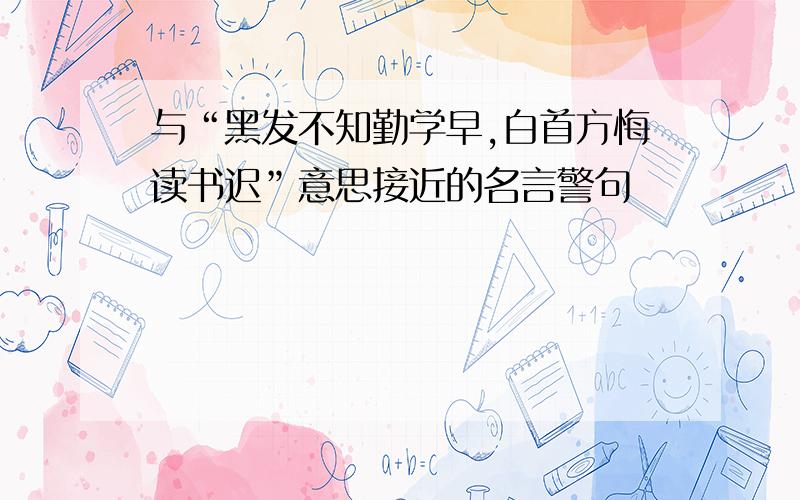 与“黑发不知勤学早,白首方悔读书迟”意思接近的名言警句