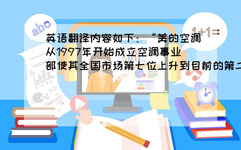 英语翻译内容如下：“美的空调从1997年开始成立空调事业部使其全国市场第七位上升到目前的第二位仅次于格力，现在仍以高增长