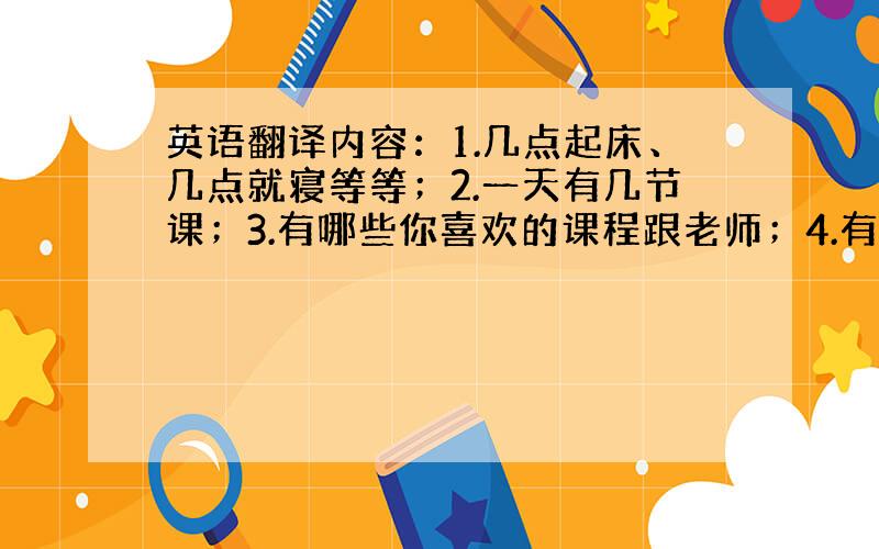 英语翻译内容：1.几点起床、几点就寝等等；2.一天有几节课；3.有哪些你喜欢的课程跟老师；4.有哪些你喜欢的课外活动.等