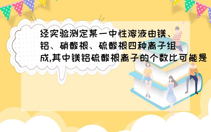 经实验测定某一中性溶液由镁、铝、硝酸根、硫酸根四种离子组成,其中镁铝硫酸根离子的个数比可能是