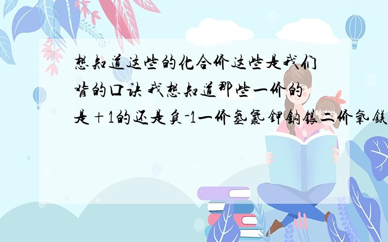 想知道这些的化合价这些是我们背的口诀 我想知道那些一价的是+1的还是负-1一价氢氯钾钠银二价氧镁钙钡锌三铝四硅五价磷 二